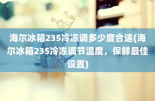 海尔冰箱235冷冻调多少度合适(海尔冰箱235冷冻调节温度，保鲜最佳设置)