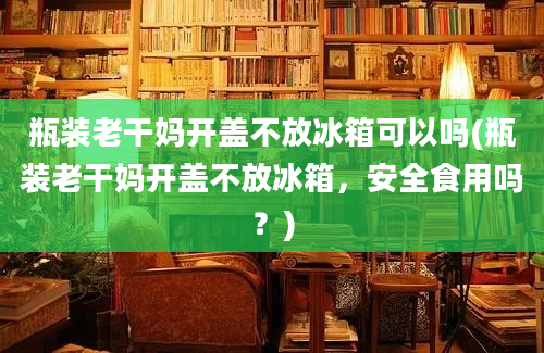 瓶装老干妈开盖不放冰箱可以吗(瓶装老干妈开盖不放冰箱，安全食用吗？)