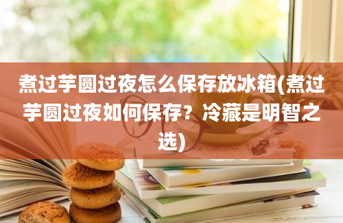 煮过芋圆过夜怎么保存放冰箱(煮过芋圆过夜如何保存？冷藏是明智之选)