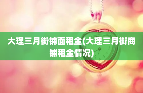 大理三月街铺面租金(大理三月街商铺租金情况)