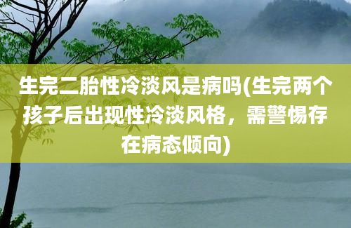 生完二胎性冷淡风是病吗(生完两个孩子后出现性冷淡风格，需警惕存在病态倾向)