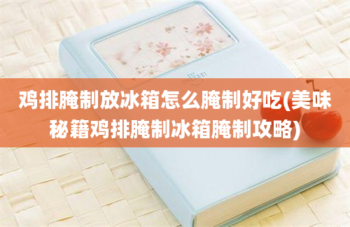 鸡排腌制放冰箱怎么腌制好吃(美味秘籍鸡排腌制冰箱腌制攻略)