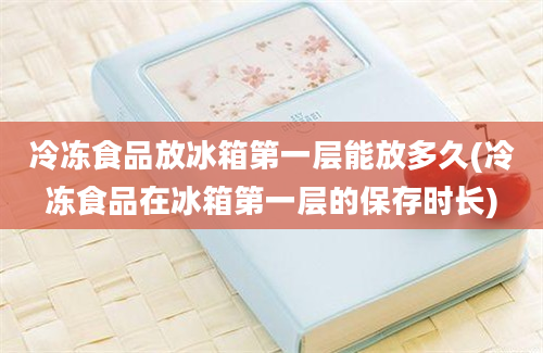 冷冻食品放冰箱第一层能放多久(冷冻食品在冰箱第一层的保存时长)