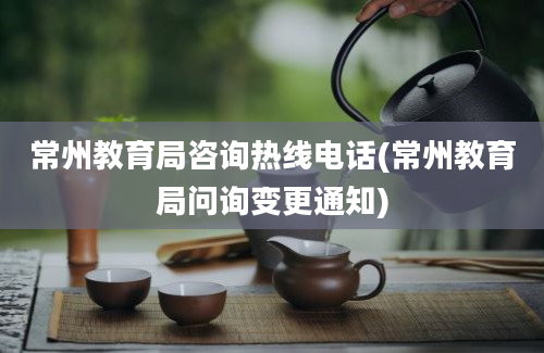 常州教育局咨询热线电话(常州教育局问询变更通知)