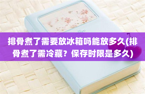 排骨煮了需要放冰箱吗能放多久(排骨煮了需冷藏？保存时限是多久)