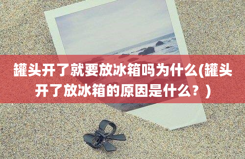 罐头开了就要放冰箱吗为什么(罐头开了放冰箱的原因是什么？)