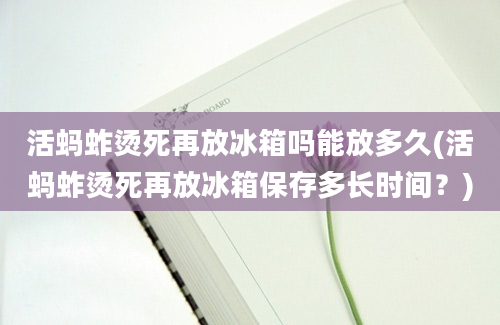 活蚂蚱烫死再放冰箱吗能放多久(活蚂蚱烫死再放冰箱保存多长时间？)