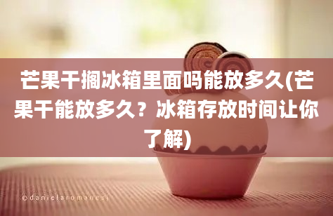 芒果干搁冰箱里面吗能放多久(芒果干能放多久？冰箱存放时间让你了解)