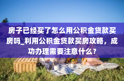 房子已经买了怎么用公积金贷款买房吗_利用公积金贷款买房攻略，成功办理需要注意什么？