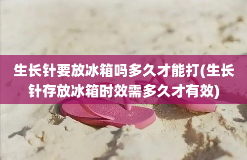 生长针要放冰箱吗多久才能打(生长针存放冰箱时效需多久才有效)