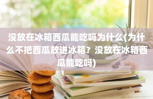 没放在冰箱西瓜能吃吗为什么(为什么不把西瓜放进冰箱？没放在冰箱西瓜能吃吗)