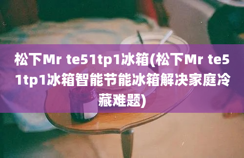 松下Mr te51tp1冰箱(松下Mr te51tp1冰箱智能节能冰箱解决家庭冷藏难题)