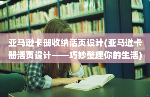 亚马逊卡册收纳活页设计(亚马逊卡册活页设计——巧妙整理你的生活)