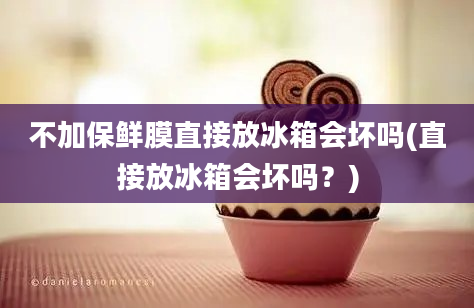 不加保鲜膜直接放冰箱会坏吗(直接放冰箱会坏吗？)