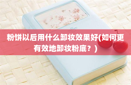 粉饼以后用什么卸妆效果好(如何更有效地卸妆粉底？)