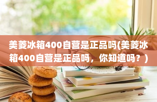 美菱冰箱400自营是正品吗(美菱冰箱400自营是正品吗，你知道吗？)