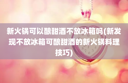 新火锅可以酿甜酒不放冰箱吗(新发现不放冰箱可酿甜酒的新火锅料理技巧)