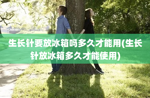 生长针要放冰箱吗多久才能用(生长针放冰箱多久才能使用)