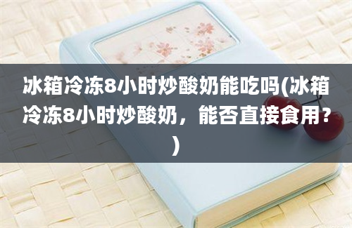 冰箱冷冻8小时炒酸奶能吃吗(冰箱冷冻8小时炒酸奶，能否直接食用？)