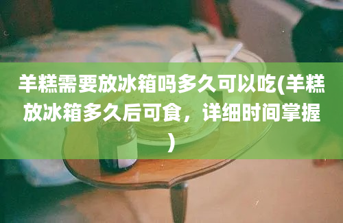 羊糕需要放冰箱吗多久可以吃(羊糕放冰箱多久后可食，详细时间掌握)