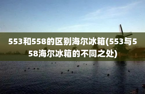 553和558的区别海尔冰箱(553与558海尔冰箱的不同之处)