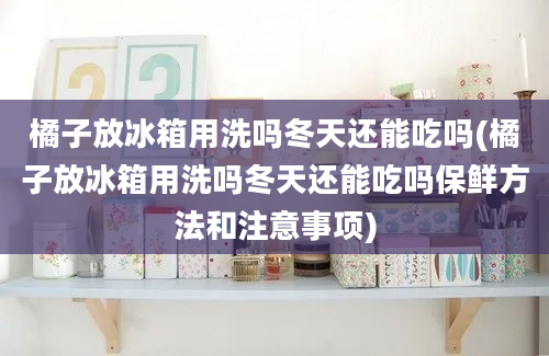 橘子放冰箱用洗吗冬天还能吃吗(橘子放冰箱用洗吗冬天还能吃吗保鲜方法和注意事项)