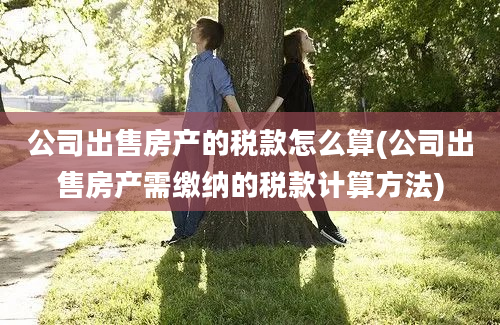 公司出售房产的税款怎么算(公司出售房产需缴纳的税款计算方法)