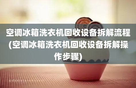 空调冰箱洗衣机回收设备拆解流程(空调冰箱洗衣机回收设备拆解操作步骤)