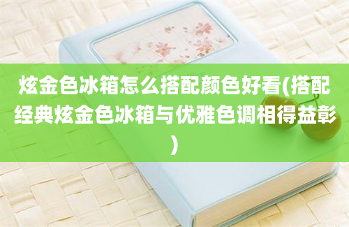 炫金色冰箱怎么搭配颜色好看(搭配经典炫金色冰箱与优雅色调相得益彰)