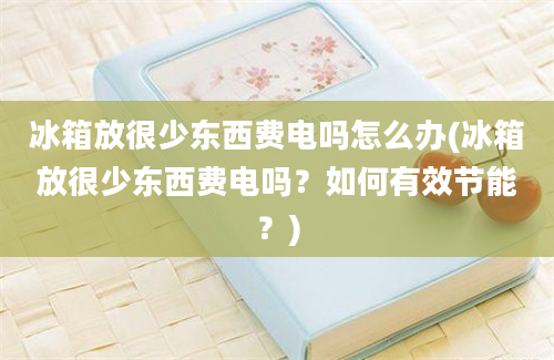 冰箱放很少东西费电吗怎么办(冰箱放很少东西费电吗？如何有效节能？)