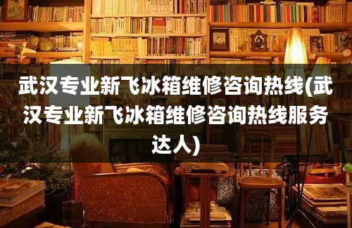 武汉专业新飞冰箱维修咨询热线(武汉专业新飞冰箱维修咨询热线服务达人)