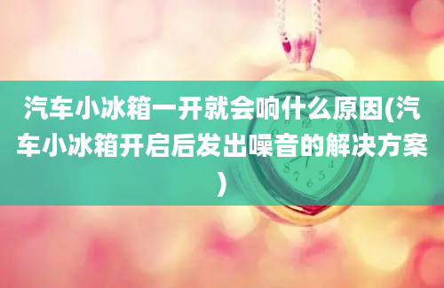 汽车小冰箱一开就会响什么原因(汽车小冰箱开启后发出噪音的解决方案)