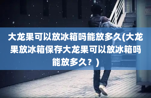 大龙果可以放冰箱吗能放多久(大龙果放冰箱保存大龙果可以放冰箱吗能放多久？)