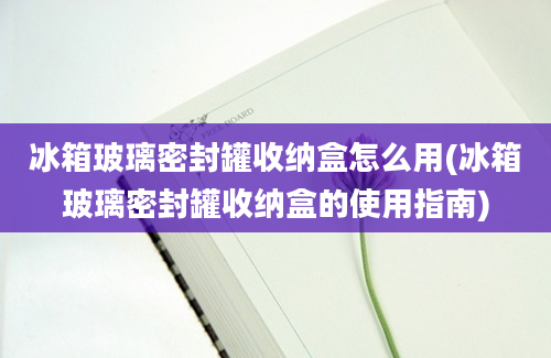 冰箱玻璃密封罐收纳盒怎么用(冰箱玻璃密封罐收纳盒的使用指南)