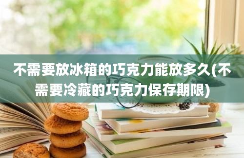 不需要放冰箱的巧克力能放多久(不需要冷藏的巧克力保存期限)