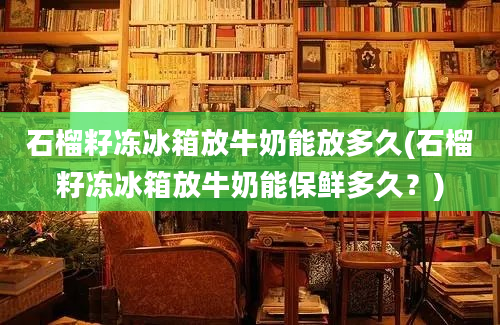 石榴籽冻冰箱放牛奶能放多久(石榴籽冻冰箱放牛奶能保鲜多久？)