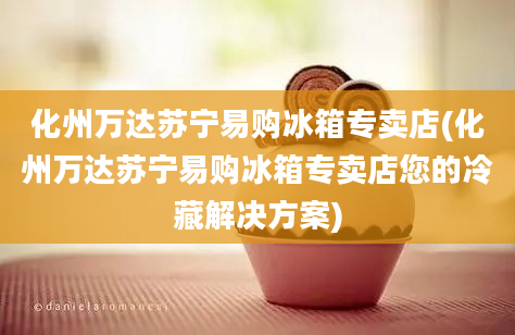 化州万达苏宁易购冰箱专卖店(化州万达苏宁易购冰箱专卖店您的冷藏解决方案)