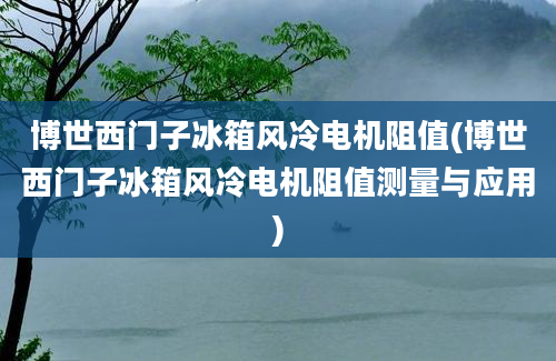 博世西门子冰箱风冷电机阻值(博世西门子冰箱风冷电机阻值测量与应用)