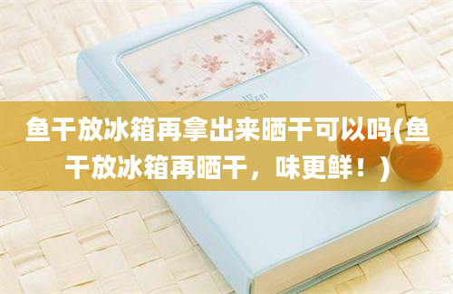 鱼干放冰箱再拿出来晒干可以吗(鱼干放冰箱再晒干，味更鲜！)