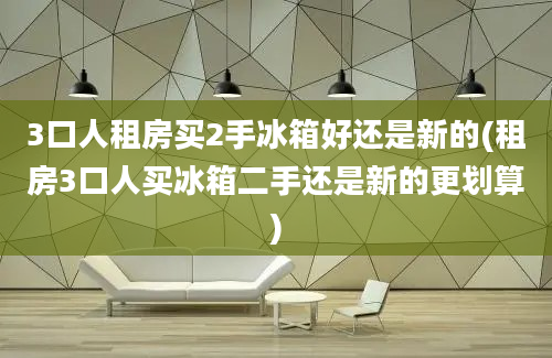 3口人租房买2手冰箱好还是新的(租房3口人买冰箱二手还是新的更划算)