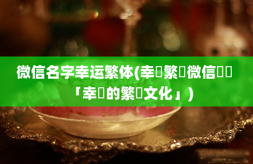 微信名字幸运繁体(幸運繁體微信稱號 「幸運的繁體文化」)