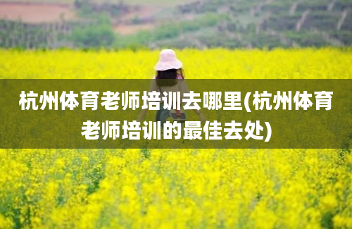 杭州体育老师培训去哪里(杭州体育老师培训的最佳去处)