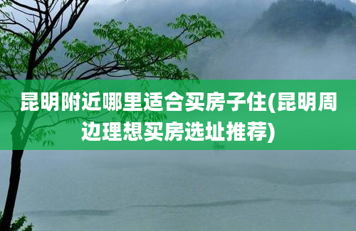 昆明附近哪里适合买房子住(昆明周边理想买房选址推荐)