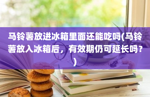 马铃薯放进冰箱里面还能吃吗(马铃薯放入冰箱后，有效期仍可延长吗？)