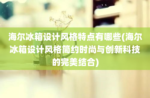 海尔冰箱设计风格特点有哪些(海尔冰箱设计风格简约时尚与创新科技的完美结合)