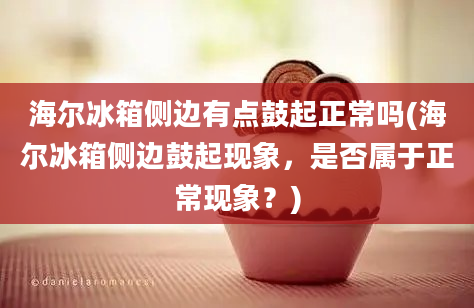 海尔冰箱侧边有点鼓起正常吗(海尔冰箱侧边鼓起现象，是否属于正常现象？)