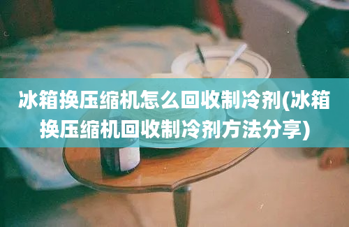 冰箱换压缩机怎么回收制冷剂(冰箱换压缩机回收制冷剂方法分享)