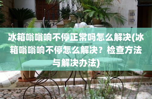 冰箱嗡嗡响不停正常吗怎么解决(冰箱嗡嗡响不停怎么解决？检查方法与解决办法)