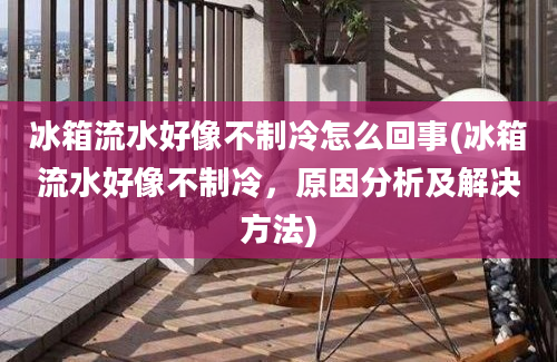 冰箱流水好像不制冷怎么回事(冰箱流水好像不制冷，原因分析及解决方法)