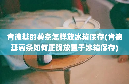 肯德基的薯条怎样放冰箱保存(肯德基薯条如何正确放置于冰箱保存)